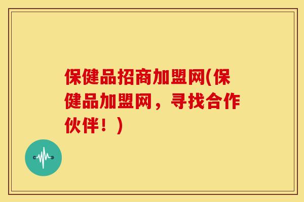 保健品招商加盟网(保健品加盟网，寻找合作伙伴！)