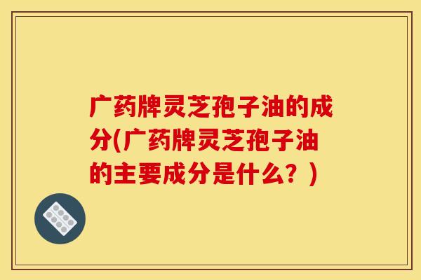 广药牌灵芝孢子油的成分(广药牌灵芝孢子油的主要成分是什么？)
