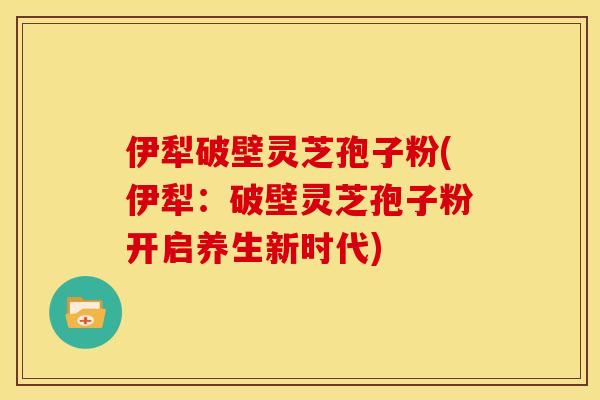 伊犁破壁灵芝孢子粉(伊犁：破壁灵芝孢子粉开启养生新时代)