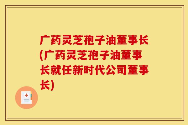 广药灵芝孢子油董事长(广药灵芝孢子油董事长就任新时代公司董事长)