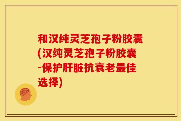 和汉纯灵芝孢子粉胶囊(汉纯灵芝孢子粉胶囊-保护肝脏抗衰老最佳选择)