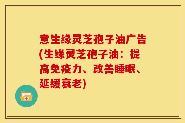 意生缘灵芝孢子油广告(生缘灵芝孢子油：提高免疫力、改善睡眠、延缓衰老)
