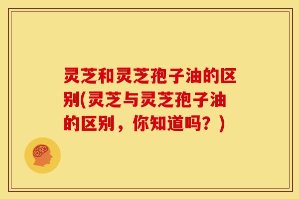 灵芝和灵芝孢子油的区别(灵芝与灵芝孢子油的区别，你知道吗？)