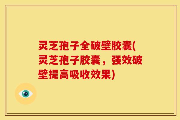 灵芝孢子全破壁胶囊(灵芝孢子胶囊,强效破壁提高吸收效果)
