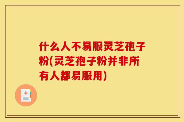 什么人不易服灵芝孢子粉(灵芝孢子粉并非所有人都易服用)