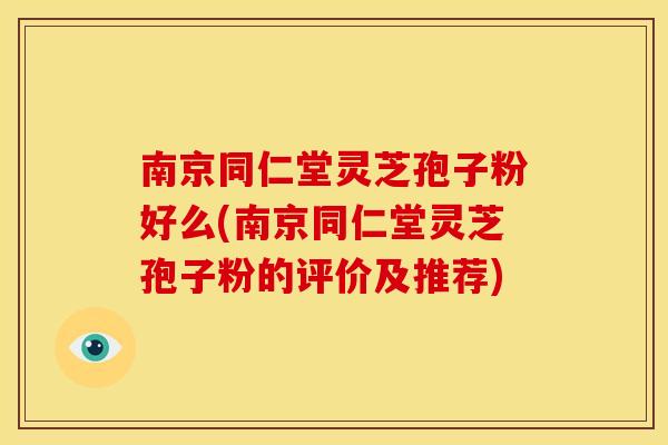 南京同仁堂灵芝孢子粉好么(南京同仁堂灵芝孢子粉的评价及推荐)