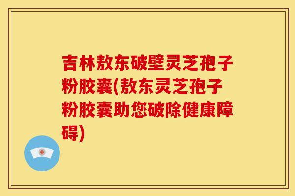 吉林敖东破壁灵芝孢子粉胶囊(敖东灵芝孢子粉胶囊助您破除健康障碍)