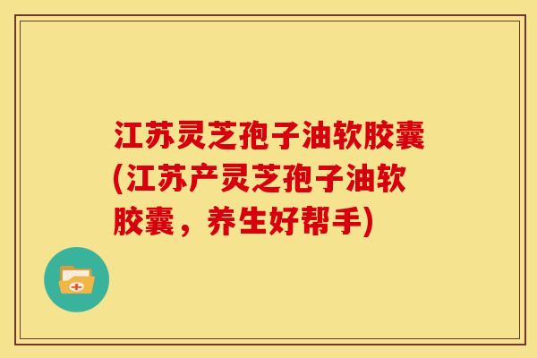 江苏灵芝孢子油软胶囊(江苏产灵芝孢子油软胶囊,养生好帮手)