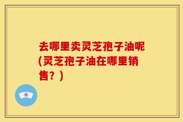 去哪里卖灵芝孢子油呢(灵芝孢子油在哪里销售?)
