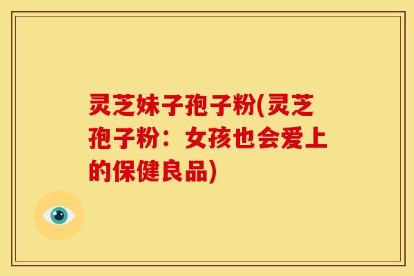 灵芝妹子孢子粉(灵芝孢子粉:女孩也会爱上的保健良品)