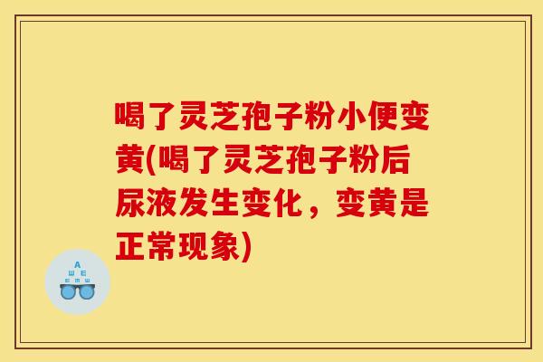 喝了灵芝孢子粉小便变黄(喝了灵芝孢子粉后尿液发生变化,变黄是正常现象)