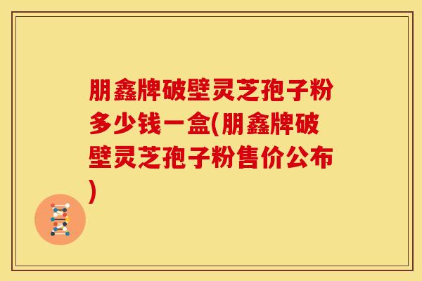 朋鑫牌破壁灵芝孢子粉多少钱一盒(朋鑫牌破壁灵芝孢子粉售价公布)
