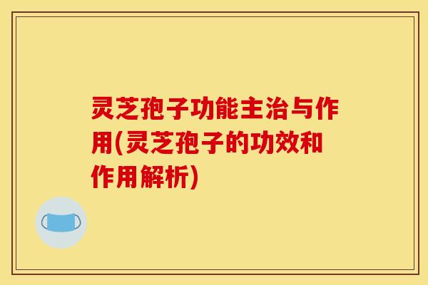 灵芝孢子功能主治与作用(灵芝孢子的功效和作用解析)