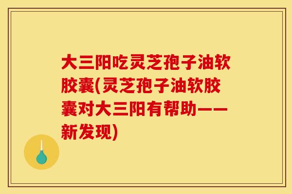 大三阳吃灵芝孢子油软胶囊(灵芝孢子油软胶囊对大三阳有帮助——新发现)