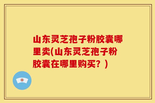 山东灵芝孢子粉胶囊哪里卖(山东灵芝孢子粉胶囊在哪里购买?)