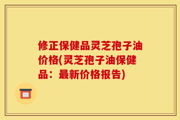 修正保健品灵芝孢子油价格(灵芝孢子油保健品：最新价格报告)