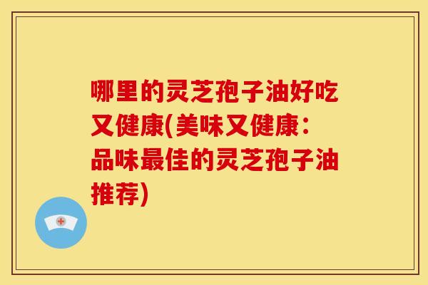 哪里的灵芝孢子油好吃又健康(美味又健康:品味最佳的灵芝孢子油推荐)