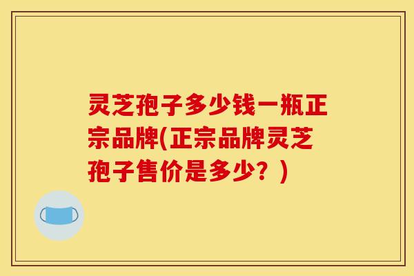 灵芝孢子多少钱一瓶正宗品牌(正宗品牌灵芝孢子售价是多少?)