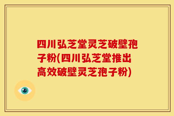 四川弘芝堂灵芝破壁孢子粉(四川弘芝堂推出高效破壁灵芝孢子粉)