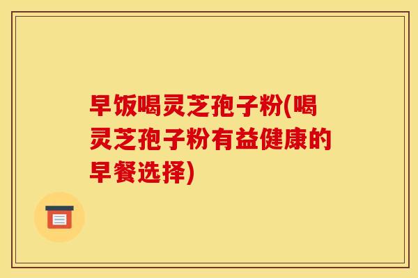 早饭喝灵芝孢子粉(喝灵芝孢子粉有益健康的早餐选择)