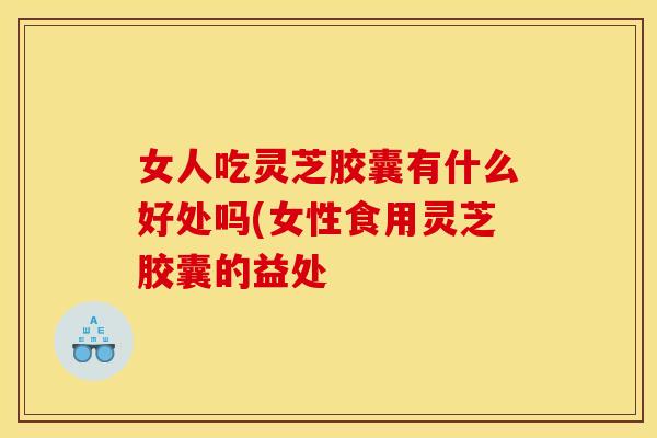 女人吃灵芝胶囊有什么好处吗(女性食用灵芝胶囊的益处