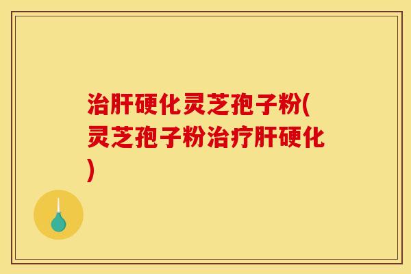 治肝硬化灵芝孢子粉(灵芝孢子粉治疗肝硬化)