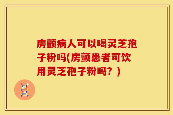 房颤病人可以喝灵芝孢子粉吗(房颤患者可饮用灵芝孢子粉吗?)