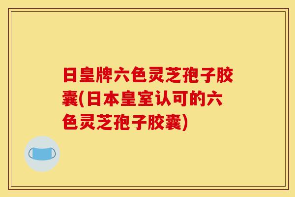 日皇牌六色灵芝孢子胶囊(日本皇室认可的六色灵芝孢子胶囊)