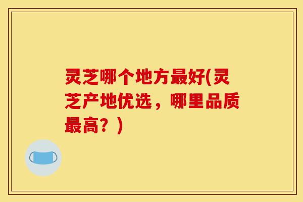 灵芝哪个地方最好(灵芝产地优选,哪里品质最高?)