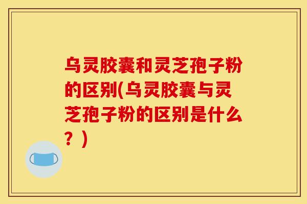 乌灵胶囊和灵芝孢子粉的区别(乌灵胶囊与灵芝孢子粉的区别是什么?)