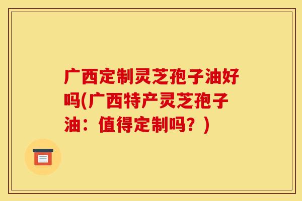 广西定制灵芝孢子油好吗(广西特产灵芝孢子油:值得定制吗?)