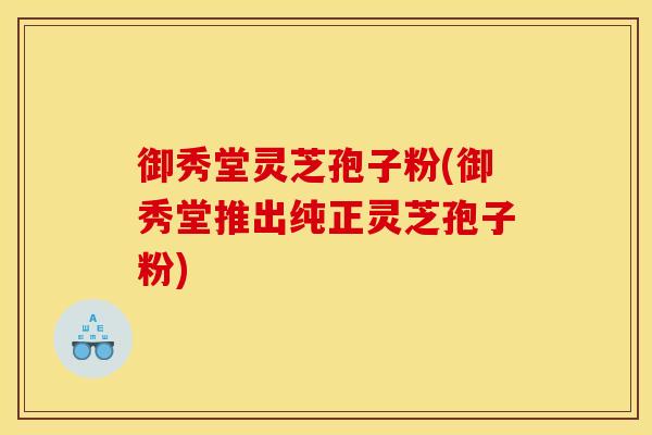 御秀堂灵芝孢子粉(御秀堂推出纯正灵芝孢子粉)