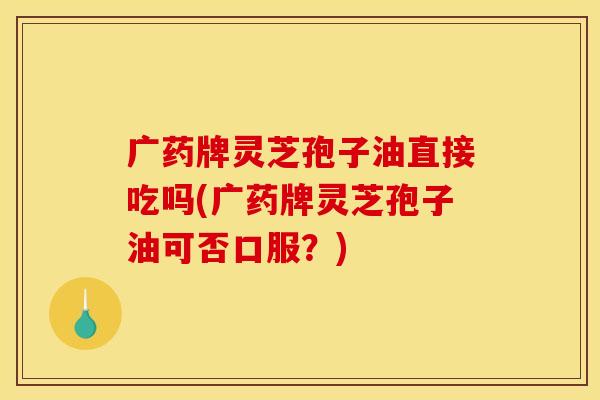 广药牌灵芝孢子油直接吃吗(广药牌灵芝孢子油可否口服?)