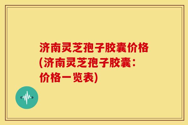 济南灵芝孢子胶囊价格(济南灵芝孢子胶囊：价格一览表)