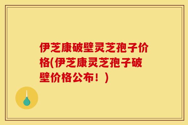 伊芝康破壁灵芝孢子价格(伊芝康灵芝孢子破壁价格公布!)