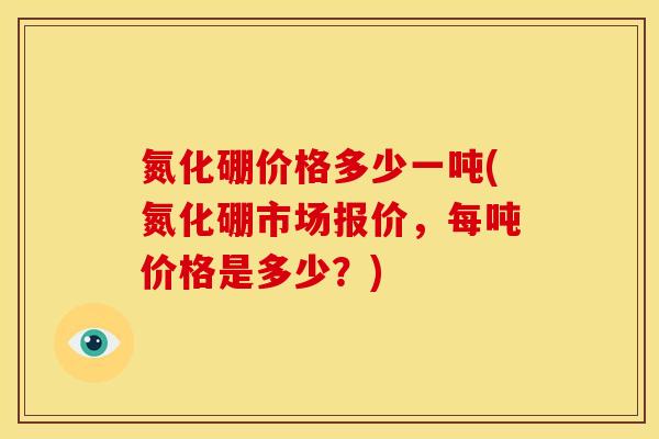 氮化硼价格多少一吨(氮化硼市场报价，每吨价格是多少？)
