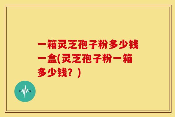一箱灵芝孢子粉多少钱一盒(灵芝孢子粉一箱多少钱？)