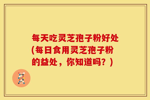 每天吃灵芝孢子粉好处(每日食用灵芝孢子粉的益处,你知道吗?)