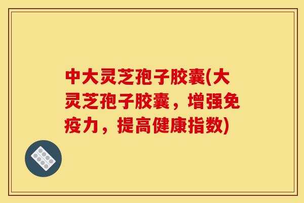 中大灵芝孢子胶囊(大灵芝孢子胶囊，增强免疫力，提高健康指数)