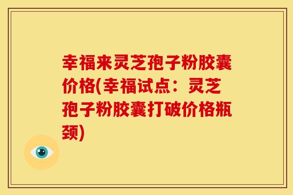 幸福来灵芝孢子粉胶囊价格(幸福试点：灵芝孢子粉胶囊打破价格瓶颈)