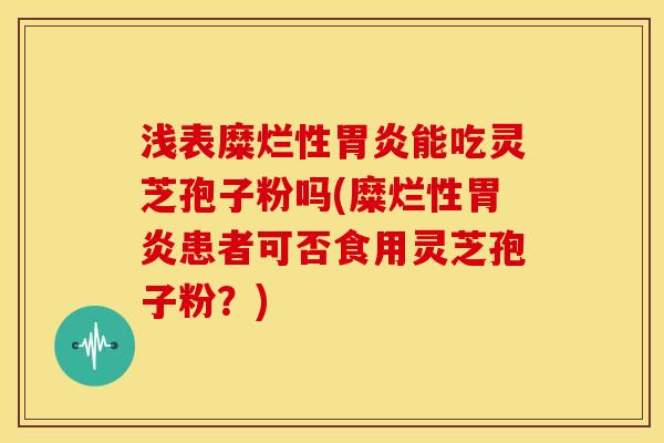 浅表糜烂性胃炎能吃灵芝孢子粉吗(糜烂性胃炎患者可否食用灵芝孢子粉？)