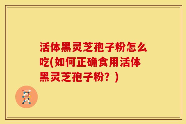 活体黑灵芝孢子粉怎么吃(如何正确食用活体黑灵芝孢子粉?)