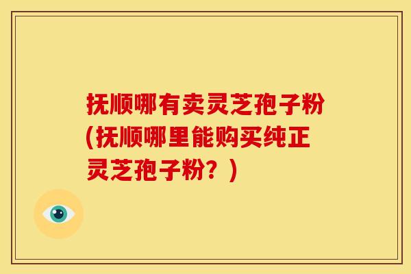 抚顺哪有卖灵芝孢子粉(抚顺哪里能购买纯正灵芝孢子粉？)