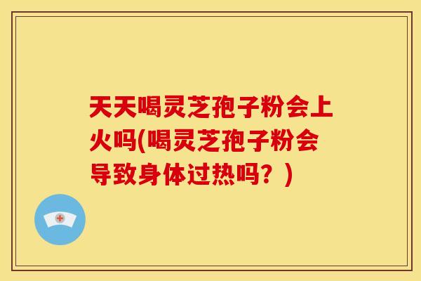 天天喝灵芝孢子粉会上火吗(喝灵芝孢子粉会导致身体过热吗?)