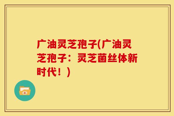 广油灵芝孢子(广油灵芝孢子:灵芝菌丝体新时代!)