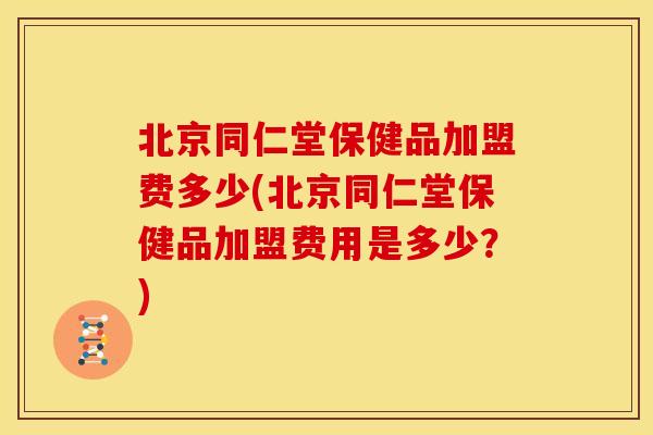 北京同仁堂保健品加盟费多少(北京同仁堂保健品加盟费用是多少?)