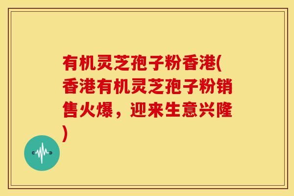 有机灵芝孢子粉香港(香港有机灵芝孢子粉销售火爆,迎来生意兴隆)