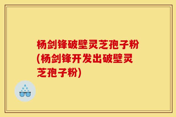 杨剑锋破壁灵芝孢子粉(杨剑锋开发出破壁灵芝孢子粉)