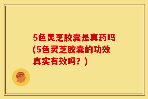 5色灵芝胶囊是真药吗(5色灵芝胶囊的功效真实有效吗？)