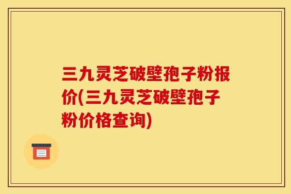 三九灵芝破壁孢子粉报价(三九灵芝破壁孢子粉价格查询)